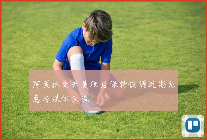 阿莫林离开曼联后保持低调近期无意与媒体交流