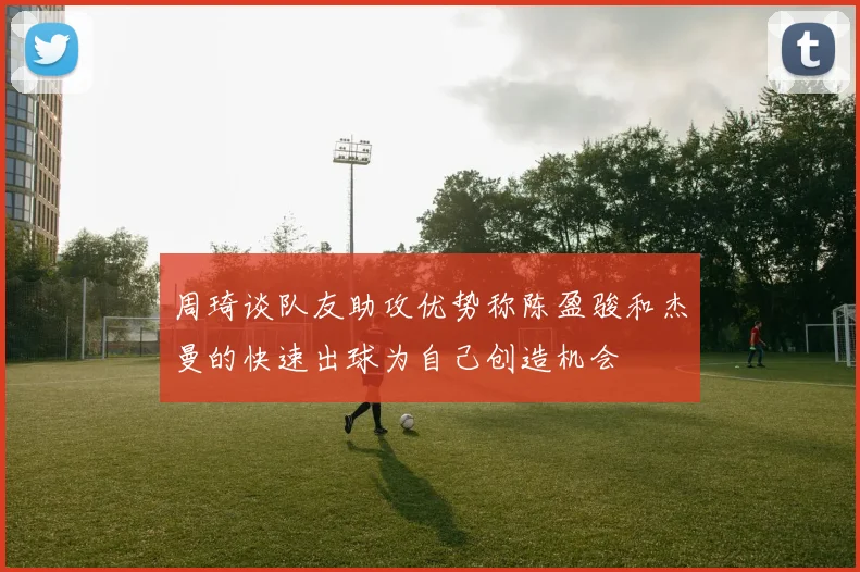周琦谈队友助攻优势称陈盈骏和杰曼的快速出球为自己创造机会
