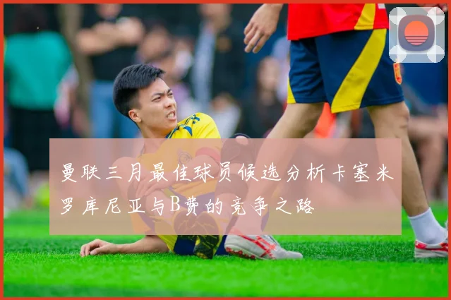 曼联三月最佳球员候选分析卡塞米罗库尼亚与B费的竞争之路
