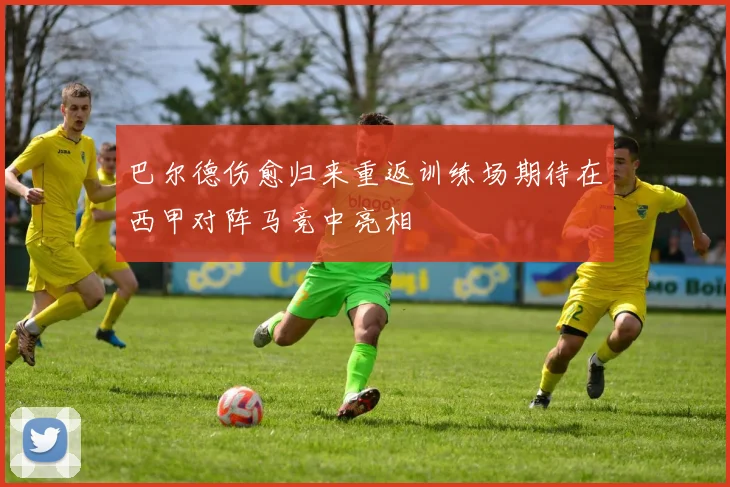 巴尔德伤愈归来重返训练场期待在西甲对阵马竞中亮相